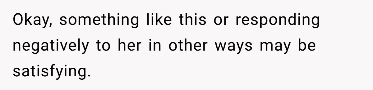 Okay, something like this or responding negatively to her in other ways may be satisfying.