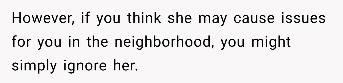However, if you think she may cause issues for you in the neighborhood, you might simply ignore her.