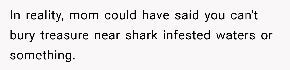 In reality, mom could have said you can't bury treasure near shark infested waters or something.