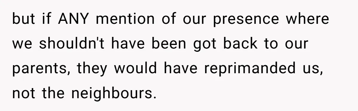 but if ANY mention of our presence where we shouldn't have been got back to our parents, they would have reprimanded us, not the neighbours.