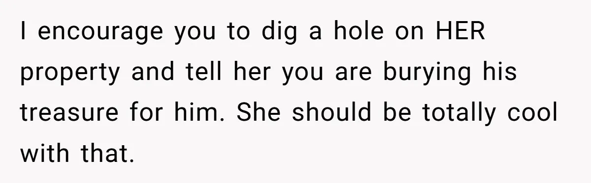 I encourage you to dig a hole on HER property and tell her you are burying his treasure for him. She should be totally cool with that.