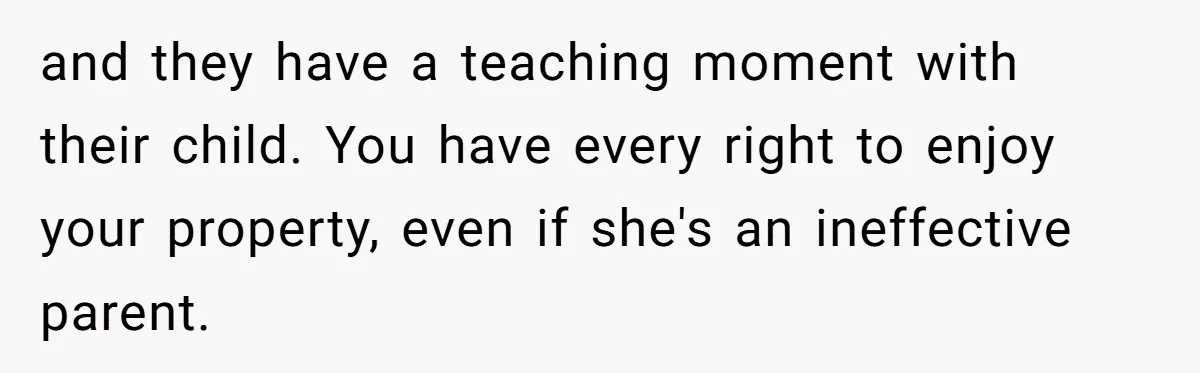 and they have a teaching moment with their child. You have every right to enjoy your property, even if she's an ineffective parent.