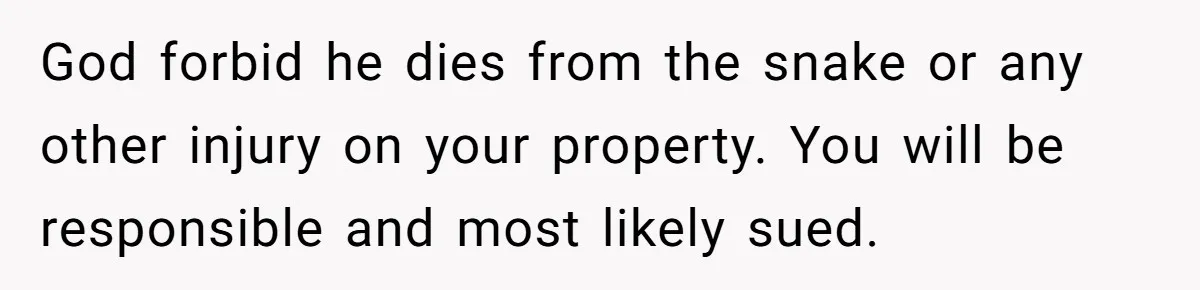 God forbid he dies from the snake or any other injury on your property. You will be responsible and most likely sued.