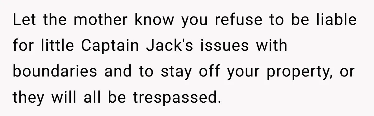 Let the mother know you refuse to be liable for little Captain Jack's issues with boundaries and to stay off your property, or they will all be trespassed.