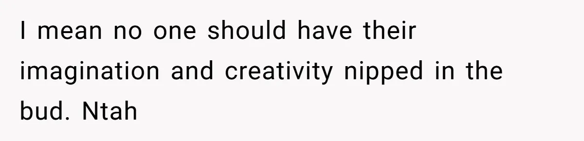 I mean no one should have their imagination and creativity nipped in the bud. Ntah
