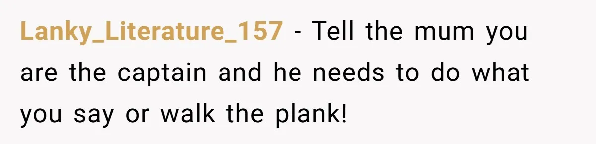 Lanky_Literature_157 − Tell the mum you are the captain and he needs to do what you say or walk the plank!