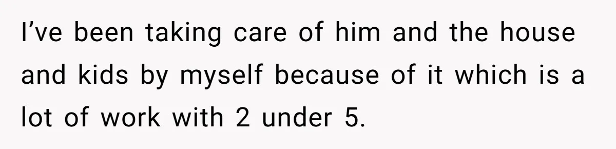 I’ve been taking care of him and the house and kids by myself because of it which is a lot of work with 2 under 5.