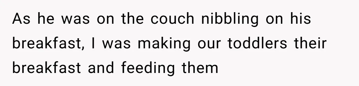 As he was on the couch nibbling on his breakfast, I was making our toddlers their breakfast and feeding them