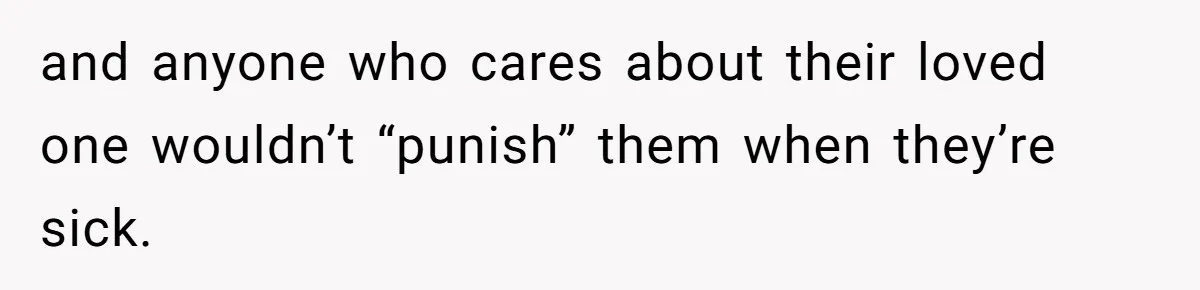 and anyone who cares about their loved one wouldn’t “punish” them when they’re sick.