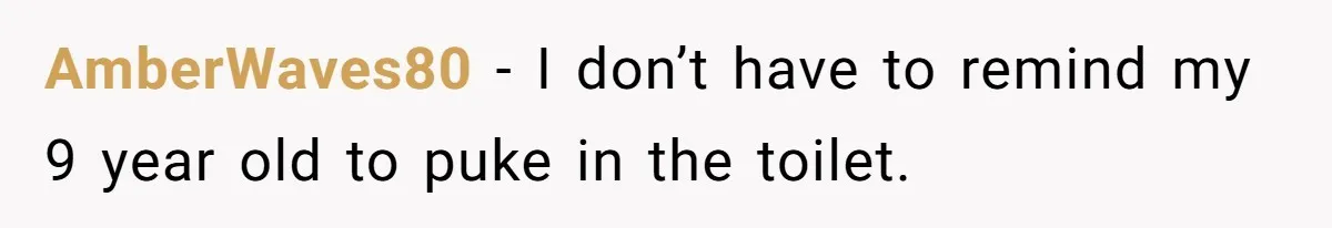 AmberWaves80 − I don’t have to remind my 9 year old to puke in the toilet.