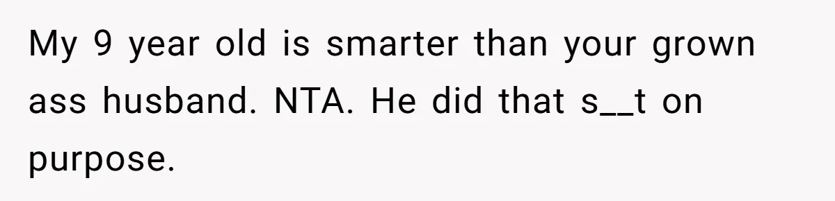 My 9 year old is smarter than your grown ass husband. NTA. He did that s__t on purpose.