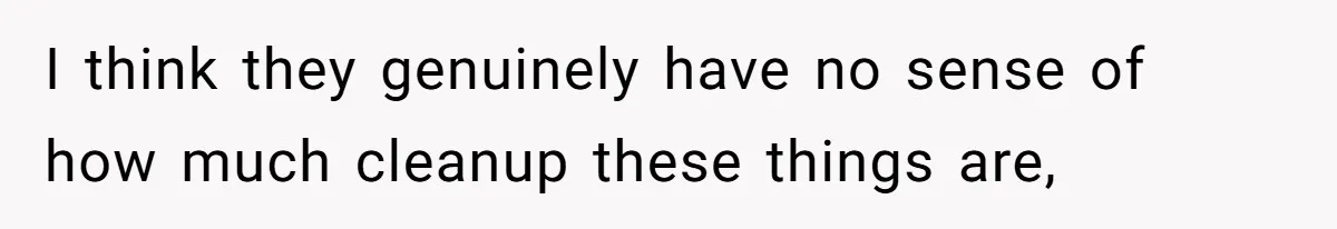 I think they genuinely have no sense of how much cleanup these things are,