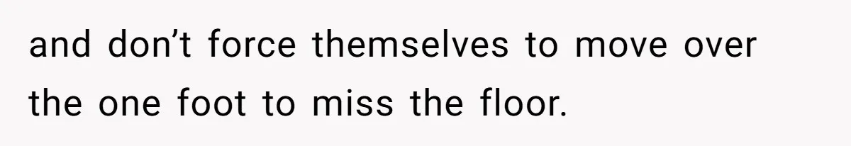 and don’t force themselves to move over the one foot to miss the floor.