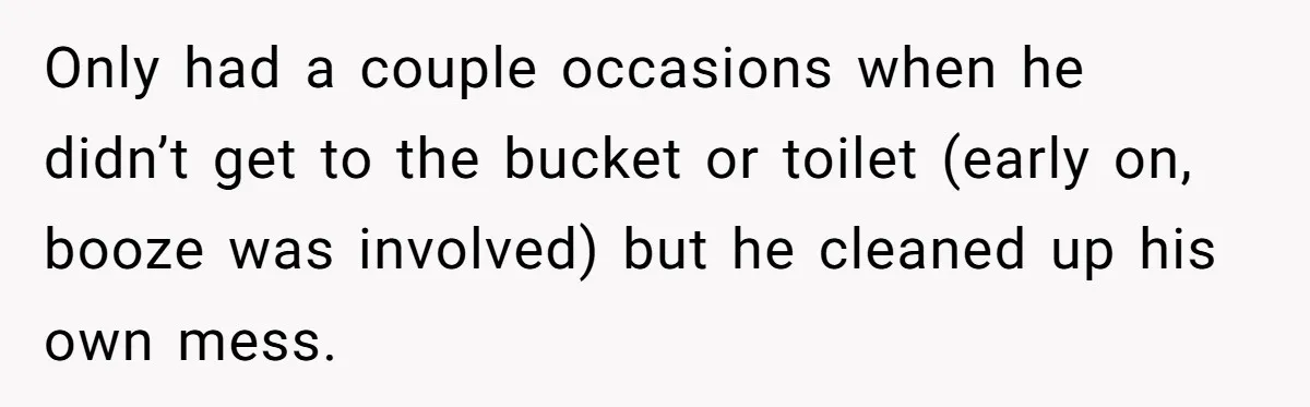 Only had a couple occasions when he didn’t get to the bucket or toilet (early on, booze was involved) but he cleaned up his own mess.