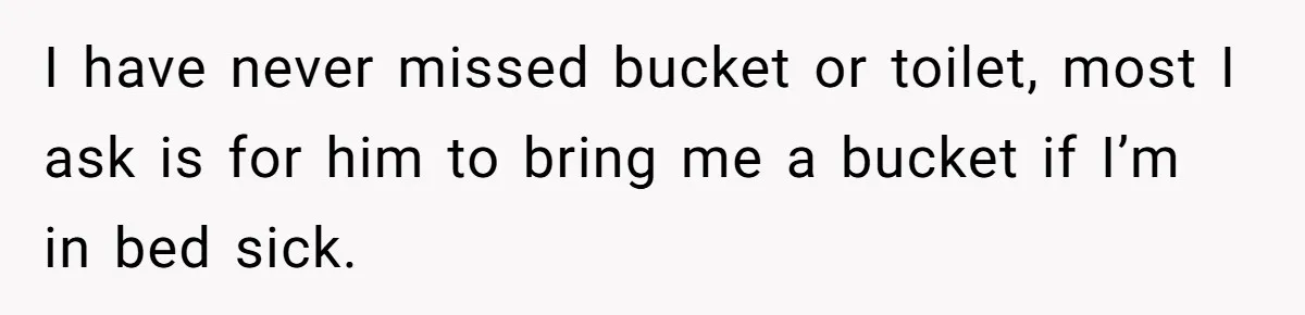 I have never missed bucket or toilet, most I ask is for him to bring me a bucket if I’m in bed sick.