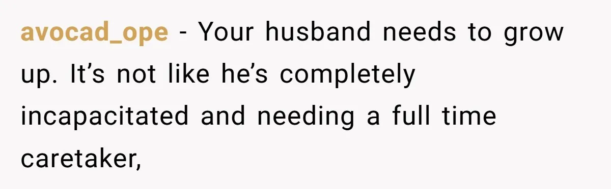 avocad_ope − Your husband needs to grow up. It’s not like he’s completely incapacitated and needing a full time caretaker,