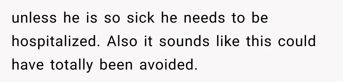 unless he is so sick he needs to be hospitalized. Also it sounds like this could have totally been avoided.