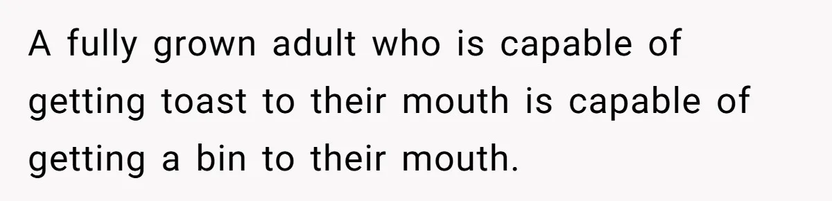 A fully grown adult who is capable of getting toast to their mouth is capable of getting a bin to their mouth.