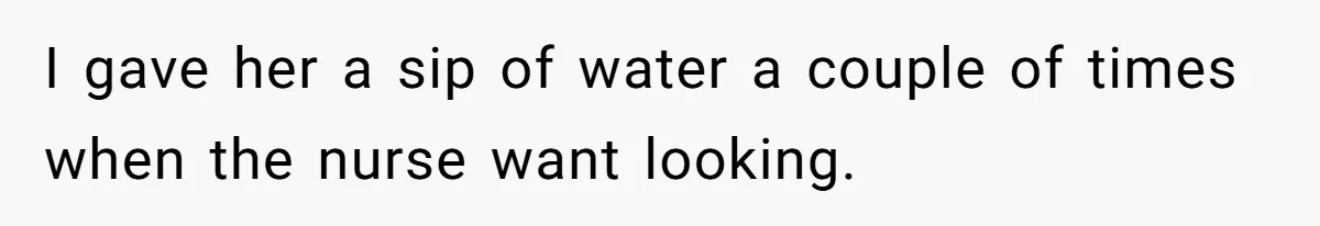 I gave her a sip of water a couple of times when the nurse want looking.