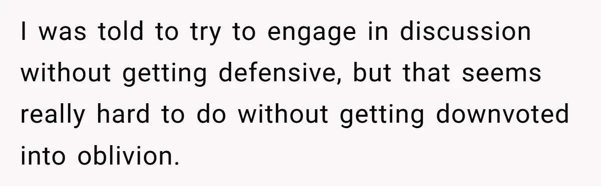 I was told to try to engage in discussion without getting defensive, but that seems really hard to do without getting downvoted into oblivion.