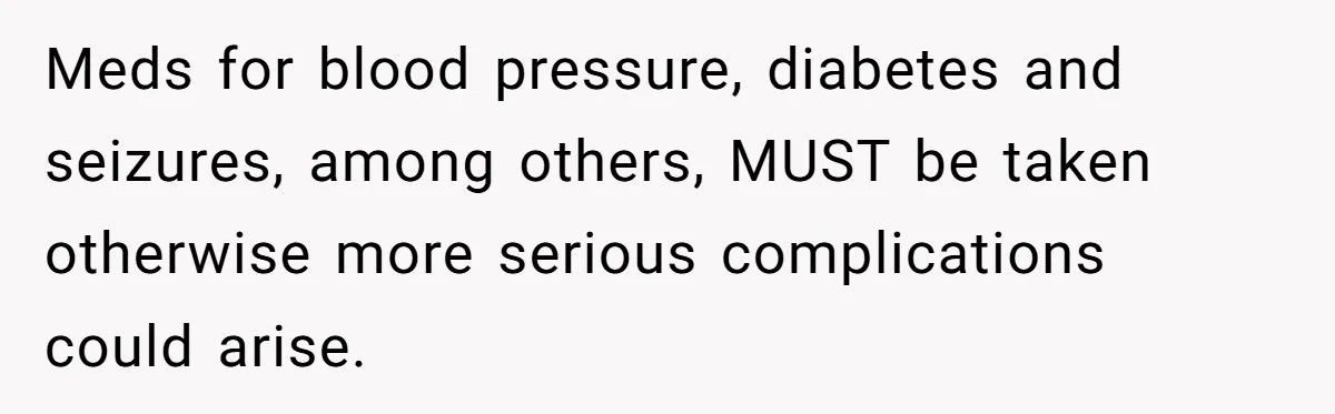 Meds for blood pressure, diabetes and seizures, among others, MUST be taken otherwise more serious complications could arise.