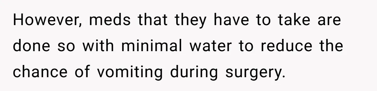 However, meds that they have to take are done so with minimal water to reduce the chance of vomiting during surgery.