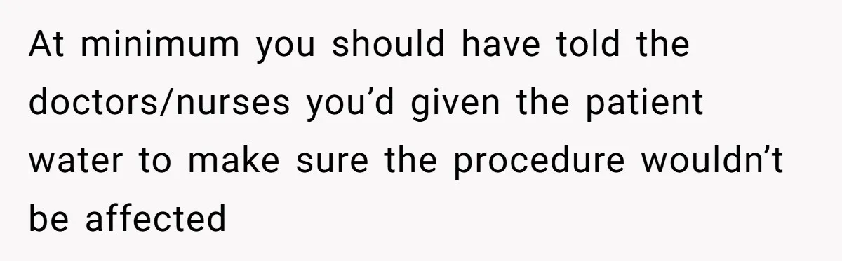 At minimum you should have told the doctors/nurses you’d given the patient water to make sure the procedure wouldn’t be affected