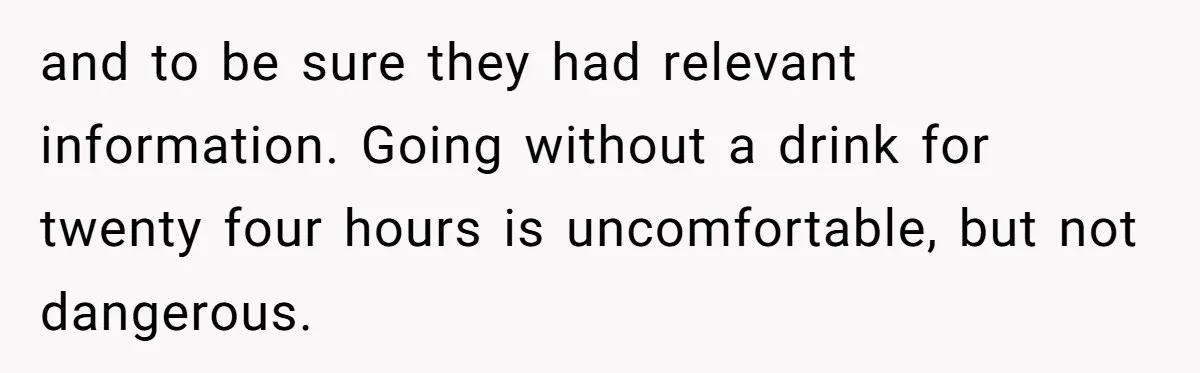 and to be sure they had relevant information. Going without a drink for twenty four hours is uncomfortable, but not dangerous.