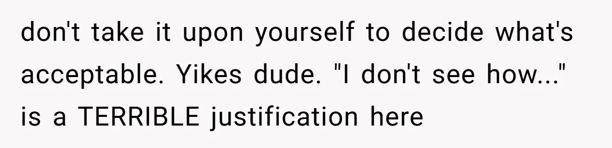 don't take it upon yourself to decide what's acceptable. Yikes dude. "I don't see how..." is a TERRIBLE justification here
