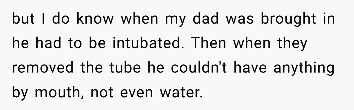 but I do know when my dad was brought in he had to be intubated. Then when they removed the tube he couldn't have anything by mouth, not even water.