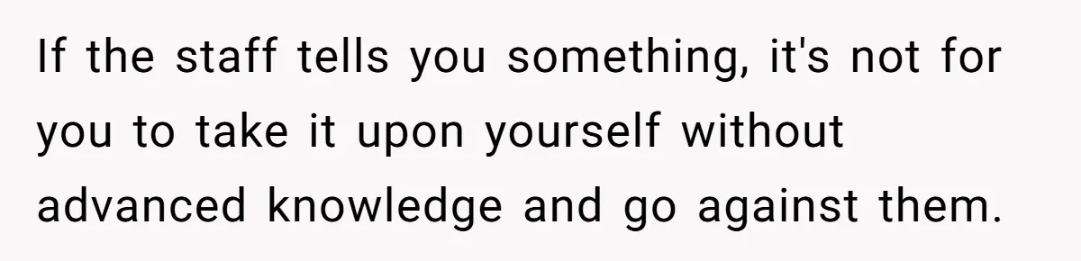 If the staff tells you something, it's not for you to take it upon yourself without advanced knowledge and go against them.