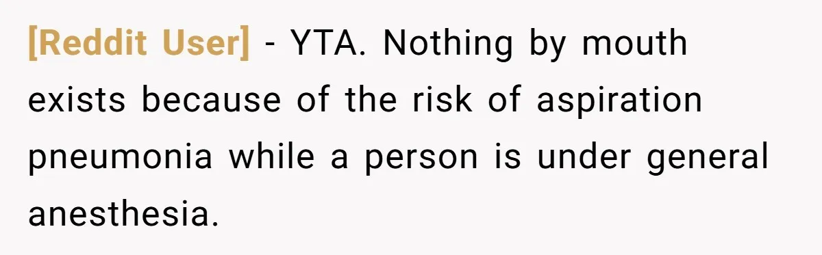 [Reddit User] − YTA. Nothing by mouth exists because of the risk of aspiration pneumonia while a person is under general anesthesia.