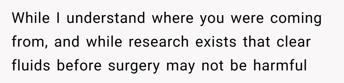 While I understand where you were coming from, and while research exists that clear fluids before surgery may not be harmful