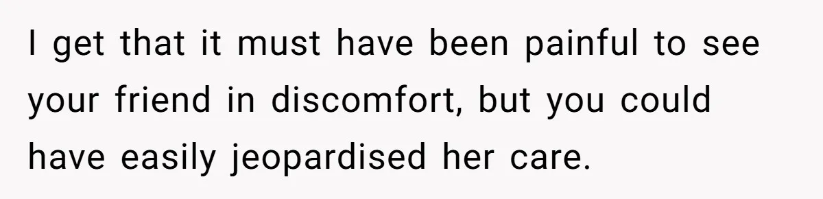 I get that it must have been painful to see your friend in discomfort, but you could have easily jeopardised her care.