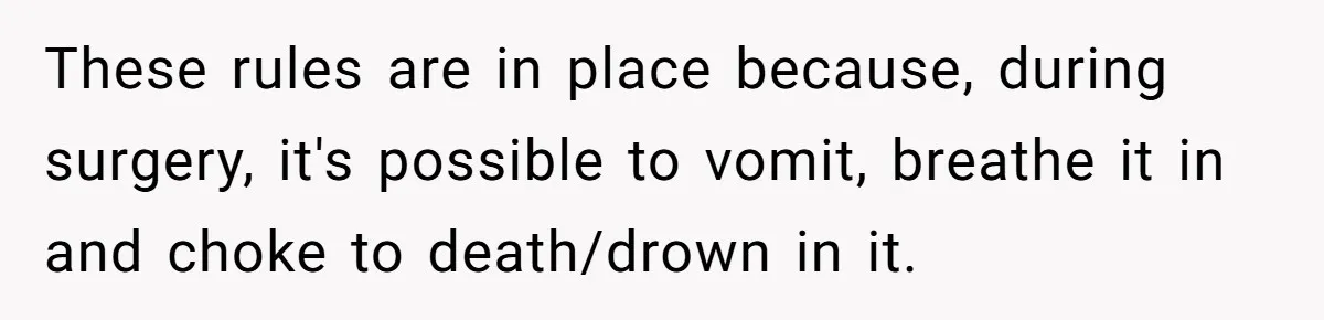 These rules are in place because, during surgery, it's possible to vomit, breathe it in and choke to death/drown in it.