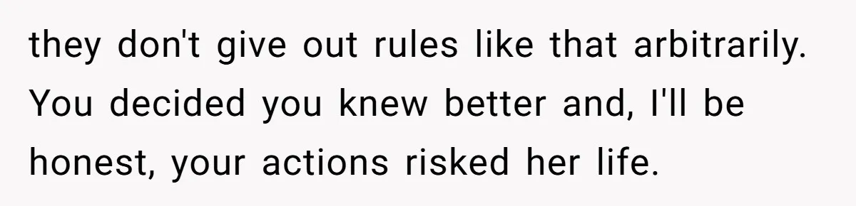 they don't give out rules like that arbitrarily. You decided you knew better and, I'll be honest, your actions risked her life.