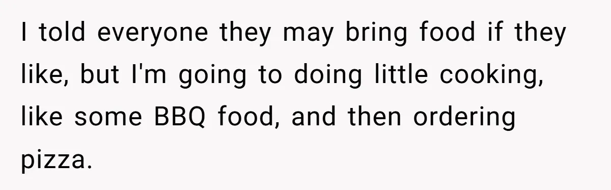 I told everyone they may bring food if they like, but I'm going to doing little cooking, like some BBQ food, and then ordering pizza.