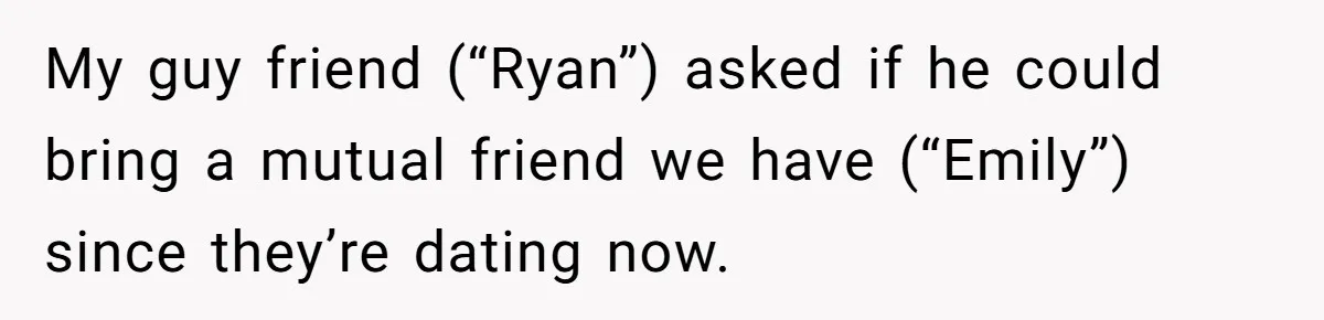 My guy friend (“Ryan”) asked if he could bring a mutual friend we have (“Emily”) since they’re dating now.