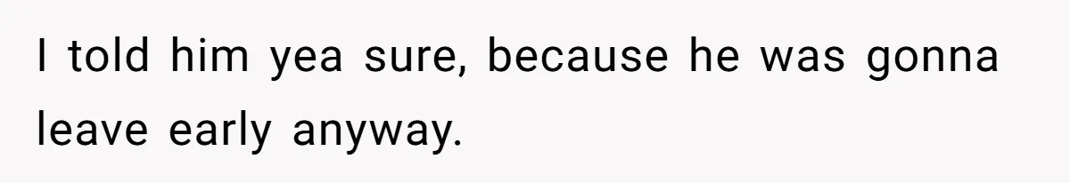 I told him yea sure, because he was gonna leave early anyway.