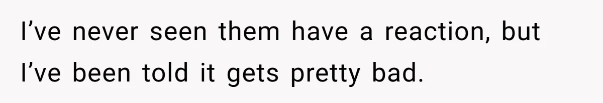 I’ve never seen them have a reaction, but I’ve been told it gets pretty bad.