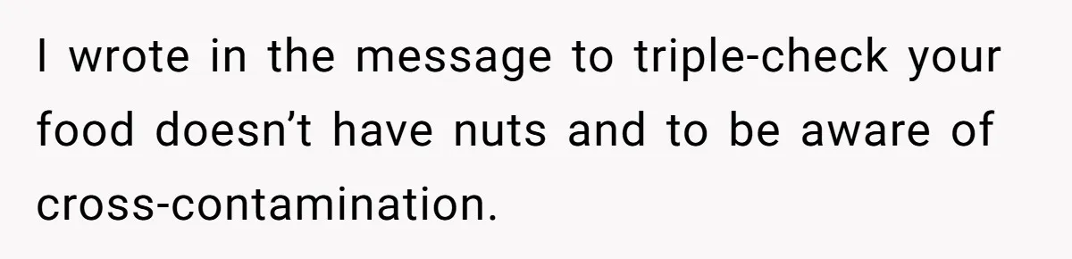 I wrote in the message to triple-check your food doesn’t have nuts and to be aware of cross-contamination.