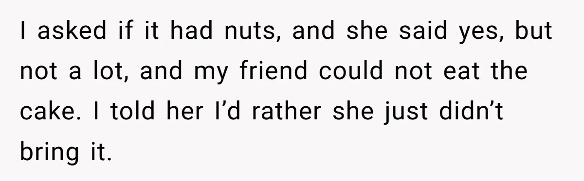 I asked if it had nuts, and she said yes, but not a lot, and my friend could not eat the cake. I told her I’d rather she just didn’t...