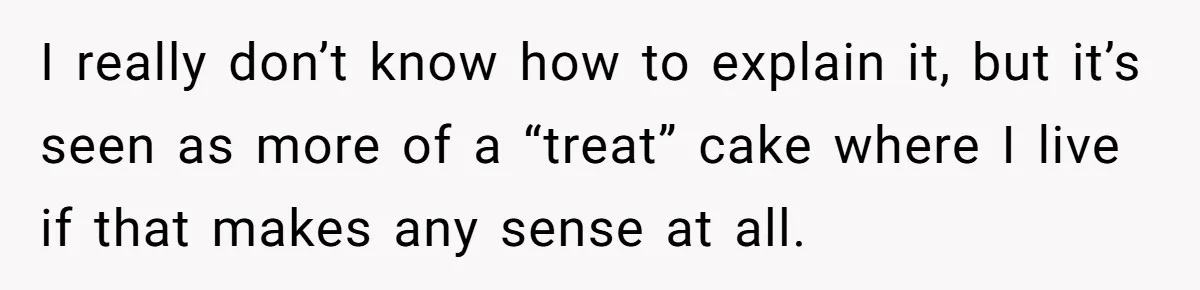 I really don’t know how to explain it, but it’s seen as more of a “treat” cake where I live if that makes any sense at all.