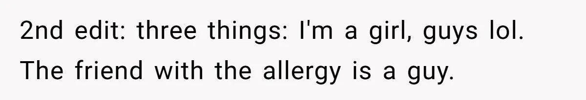 2nd edit: three things: I'm a girl, guys lol. The friend with the allergy is a guy.
