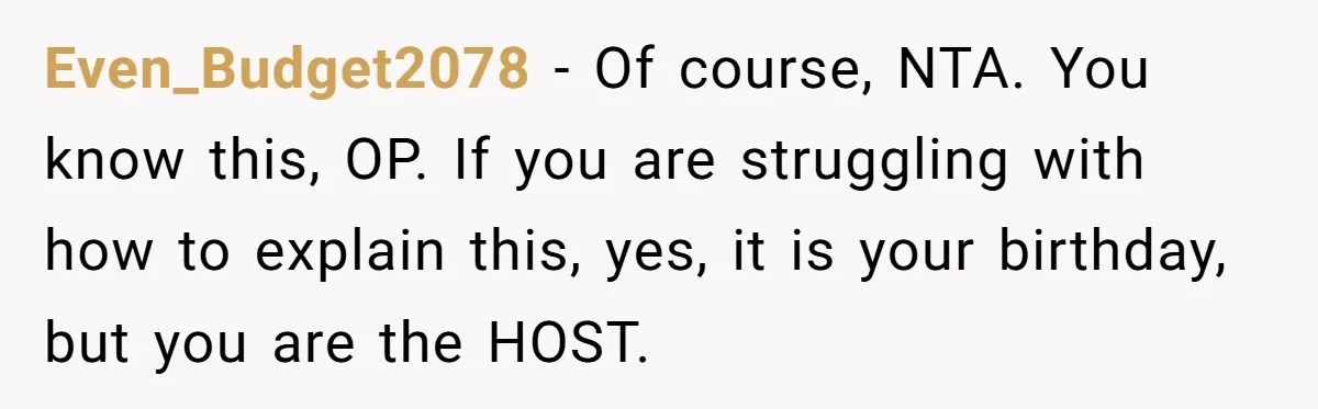 Even_Budget2078 − Of course, NTA. You know this, OP. If you are struggling with how to explain this, yes, it is your birthday, but you are the HOST.