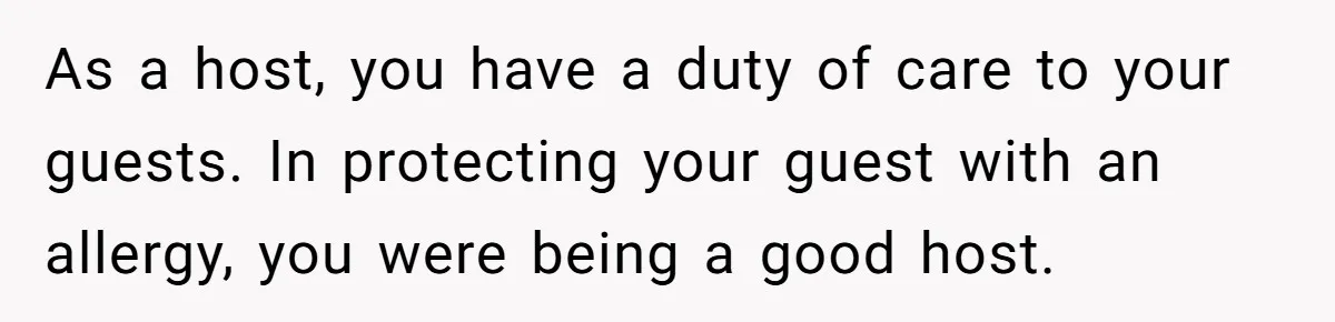 As a host, you have a duty of care to your guests. In protecting your guest with an allergy, you were being a good host.