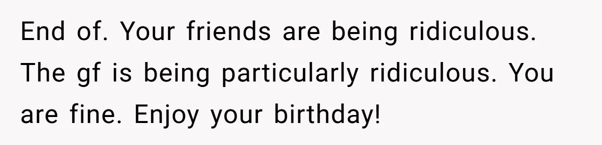 End of. Your friends are being ridiculous. The gf is being particularly ridiculous. You are fine. Enjoy your birthday!