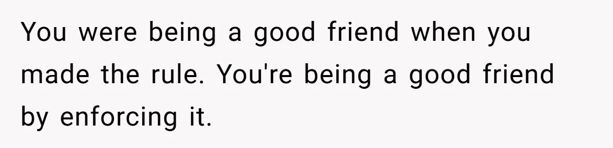 You were being a good friend when you made the rule. You're being a good friend by enforcing it.