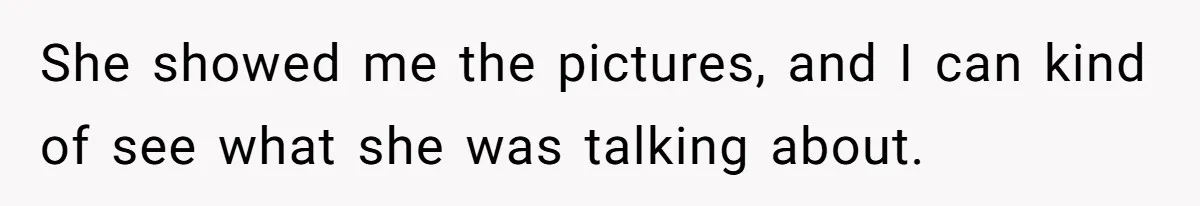 She showed me the pictures, and I can kind of see what she was talking about.