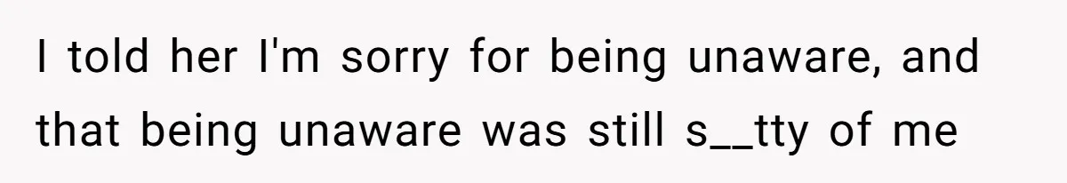 I told her I'm sorry for being unaware, and that being unaware was still s__tty of me